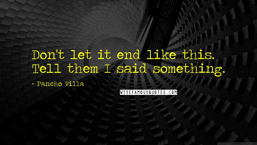 Pancho Villa Quotes: Don't let it end like this. Tell them I said something.