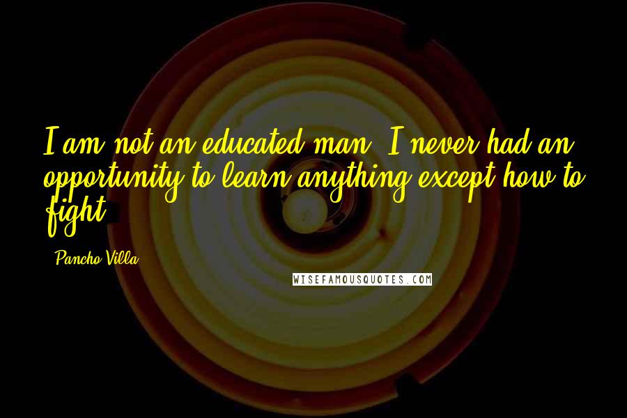 Pancho Villa Quotes: I am not an educated man. I never had an opportunity to learn anything except how to fight.