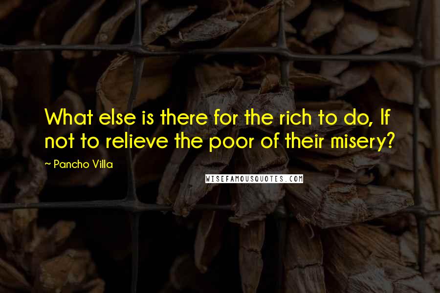 Pancho Villa Quotes: What else is there for the rich to do, If not to relieve the poor of their misery?