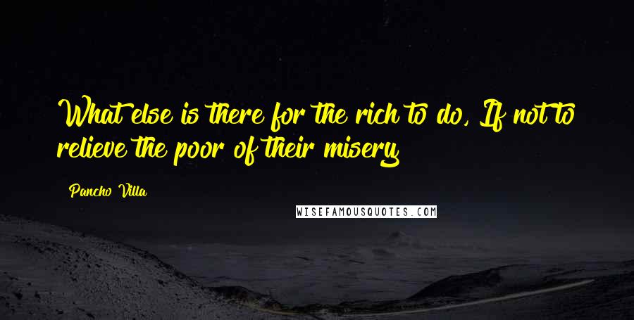 Pancho Villa Quotes: What else is there for the rich to do, If not to relieve the poor of their misery?