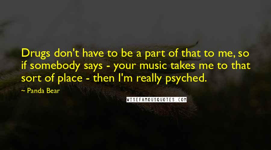 Panda Bear Quotes: Drugs don't have to be a part of that to me, so if somebody says - your music takes me to that sort of place - then I'm really psyched.