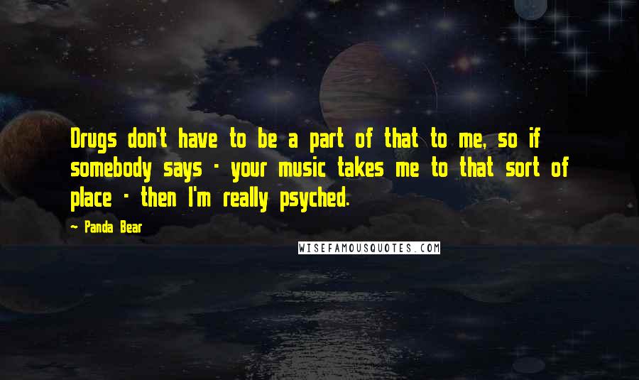 Panda Bear Quotes: Drugs don't have to be a part of that to me, so if somebody says - your music takes me to that sort of place - then I'm really psyched.