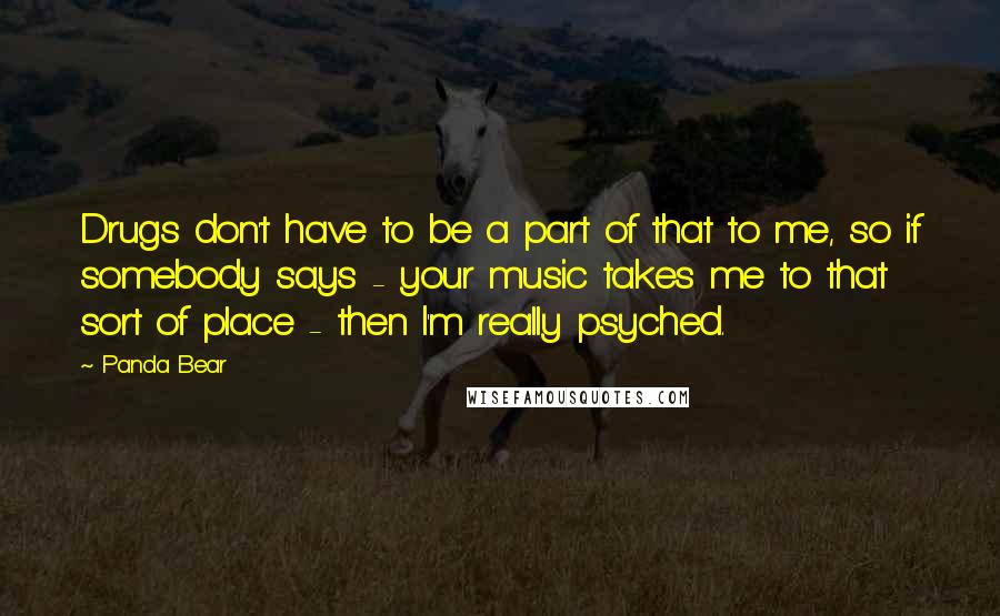 Panda Bear Quotes: Drugs don't have to be a part of that to me, so if somebody says - your music takes me to that sort of place - then I'm really psyched.