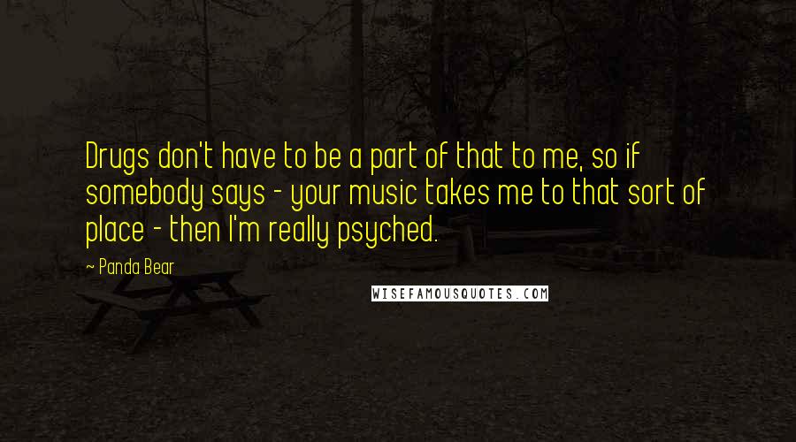 Panda Bear Quotes: Drugs don't have to be a part of that to me, so if somebody says - your music takes me to that sort of place - then I'm really psyched.