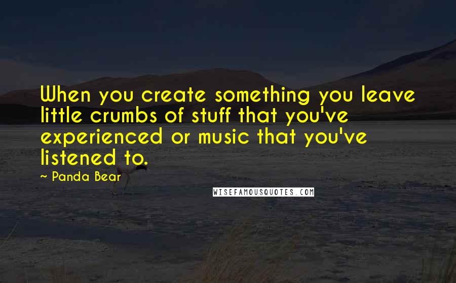 Panda Bear Quotes: When you create something you leave little crumbs of stuff that you've experienced or music that you've listened to.