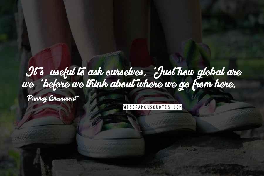 Pankaj Ghemawat Quotes: [It's] useful to ask ourselves, 'Just how global are we?' before we think about where we go from here.