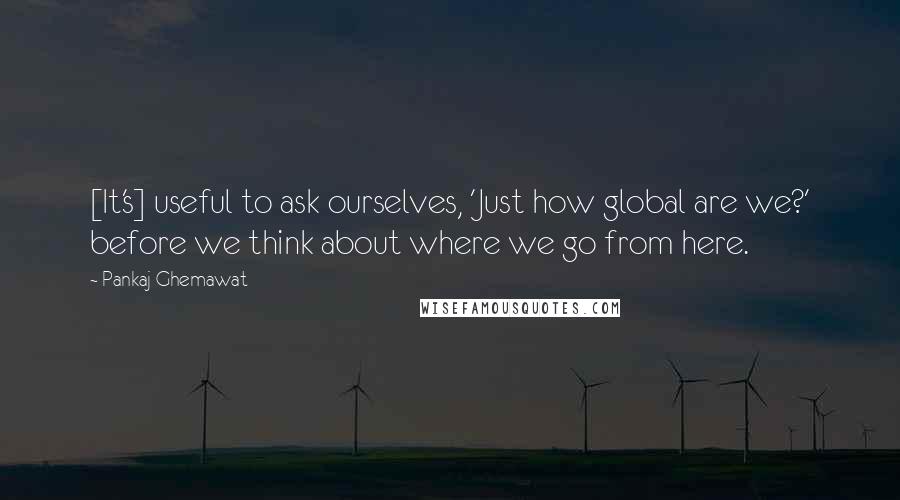 Pankaj Ghemawat Quotes: [It's] useful to ask ourselves, 'Just how global are we?' before we think about where we go from here.