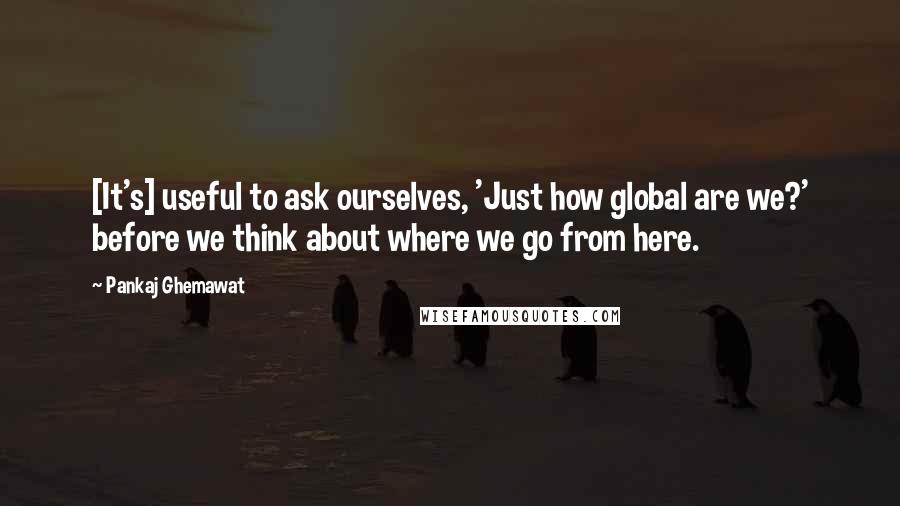 Pankaj Ghemawat Quotes: [It's] useful to ask ourselves, 'Just how global are we?' before we think about where we go from here.