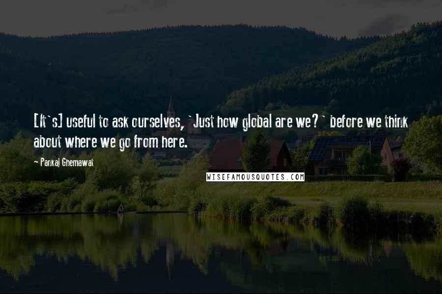 Pankaj Ghemawat Quotes: [It's] useful to ask ourselves, 'Just how global are we?' before we think about where we go from here.