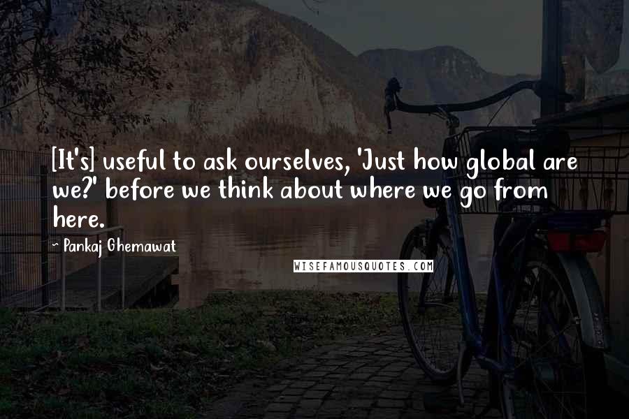 Pankaj Ghemawat Quotes: [It's] useful to ask ourselves, 'Just how global are we?' before we think about where we go from here.