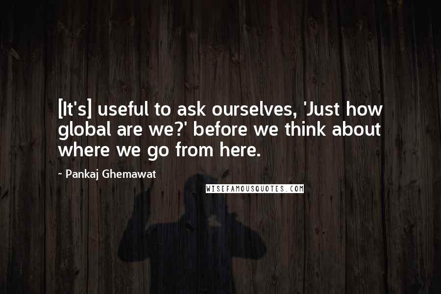 Pankaj Ghemawat Quotes: [It's] useful to ask ourselves, 'Just how global are we?' before we think about where we go from here.