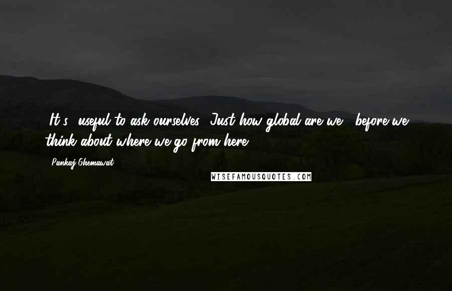 Pankaj Ghemawat Quotes: [It's] useful to ask ourselves, 'Just how global are we?' before we think about where we go from here.