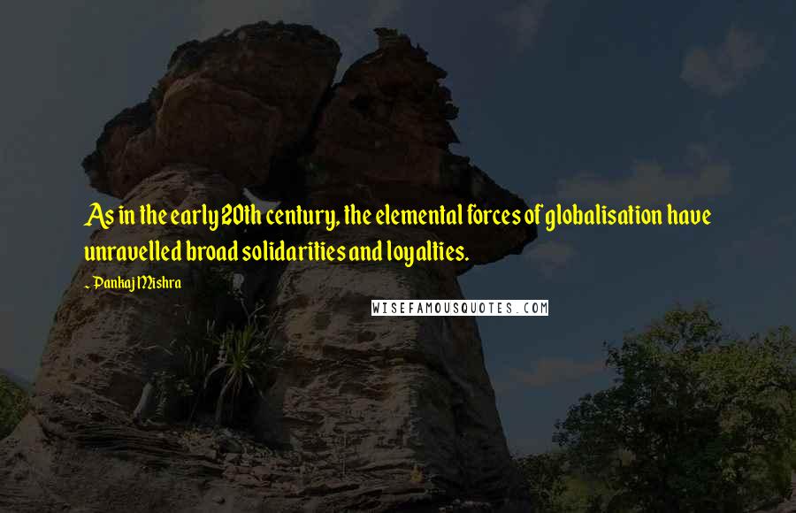 Pankaj Mishra Quotes: As in the early 20th century, the elemental forces of globalisation have unravelled broad solidarities and loyalties.