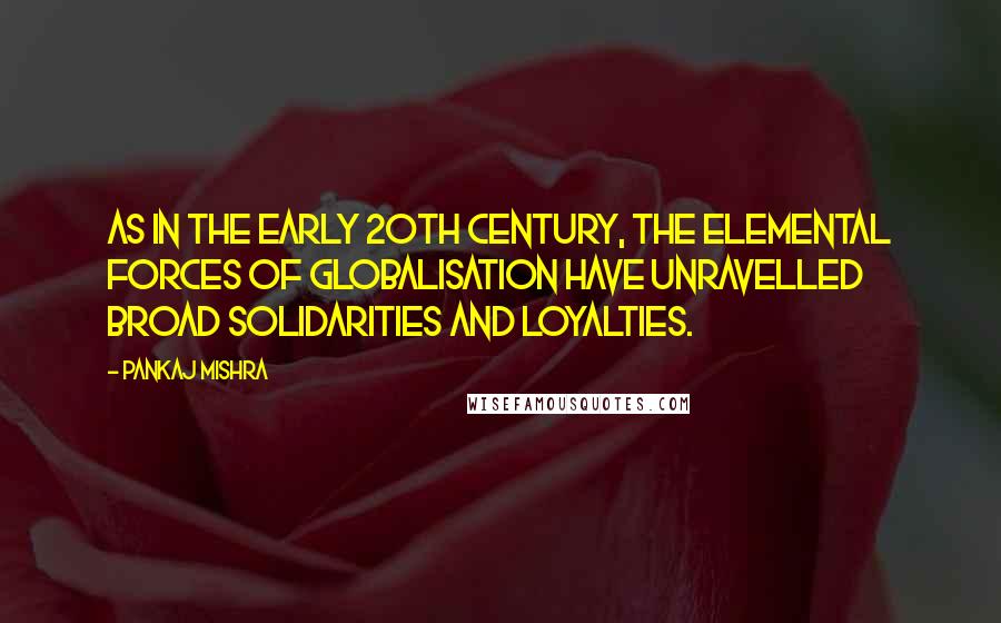 Pankaj Mishra Quotes: As in the early 20th century, the elemental forces of globalisation have unravelled broad solidarities and loyalties.