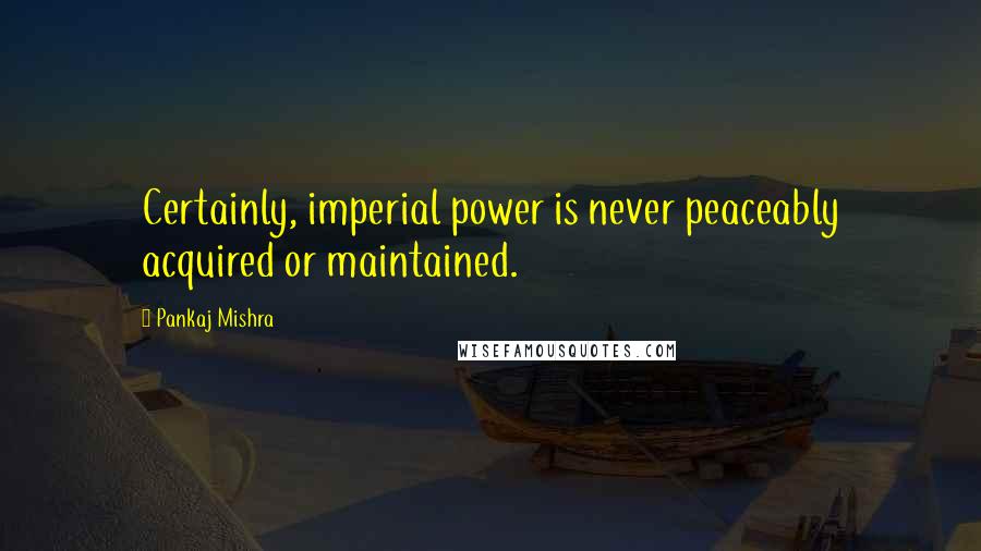 Pankaj Mishra Quotes: Certainly, imperial power is never peaceably acquired or maintained.
