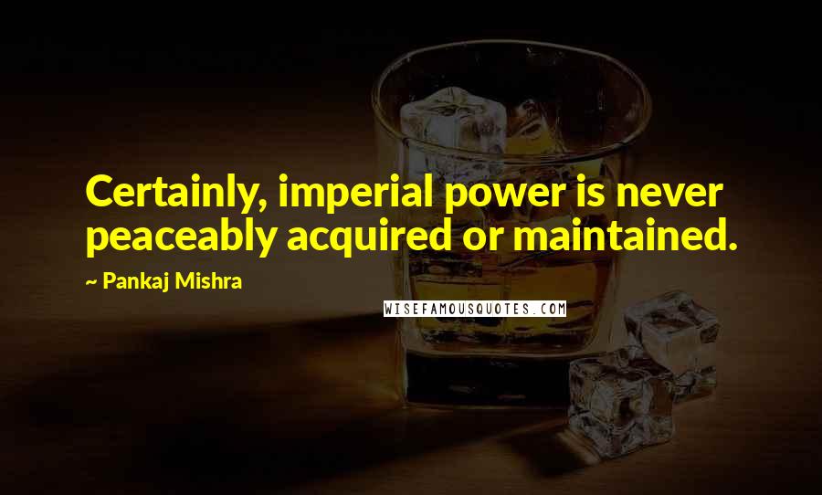 Pankaj Mishra Quotes: Certainly, imperial power is never peaceably acquired or maintained.