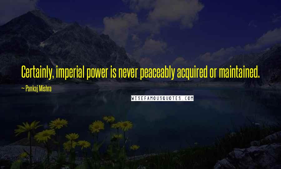 Pankaj Mishra Quotes: Certainly, imperial power is never peaceably acquired or maintained.