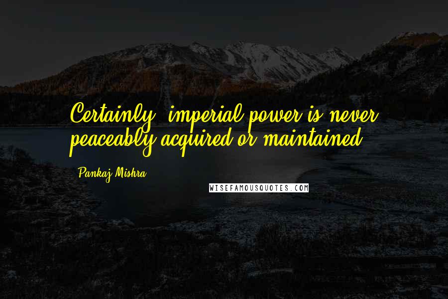 Pankaj Mishra Quotes: Certainly, imperial power is never peaceably acquired or maintained.