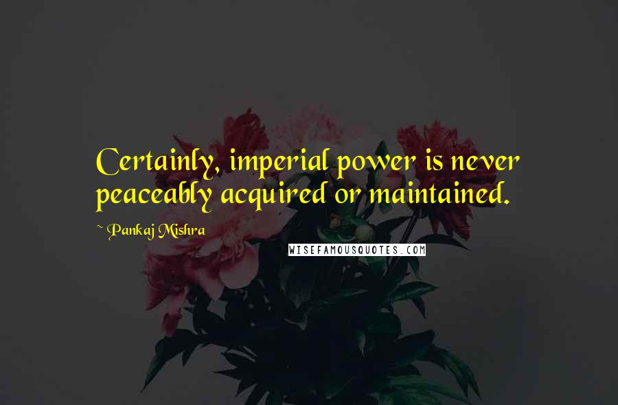 Pankaj Mishra Quotes: Certainly, imperial power is never peaceably acquired or maintained.
