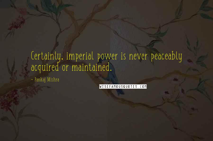 Pankaj Mishra Quotes: Certainly, imperial power is never peaceably acquired or maintained.