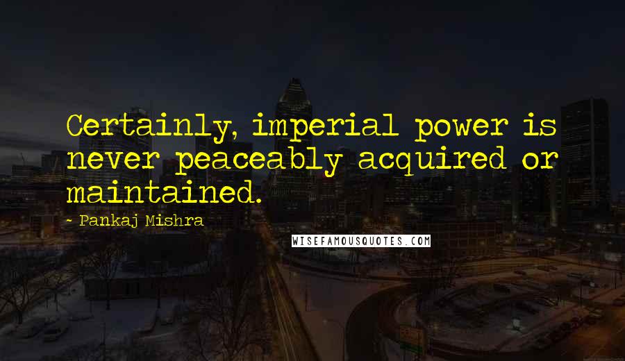 Pankaj Mishra Quotes: Certainly, imperial power is never peaceably acquired or maintained.