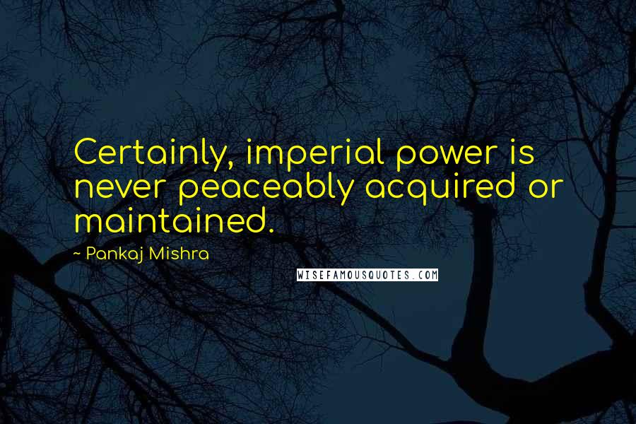 Pankaj Mishra Quotes: Certainly, imperial power is never peaceably acquired or maintained.