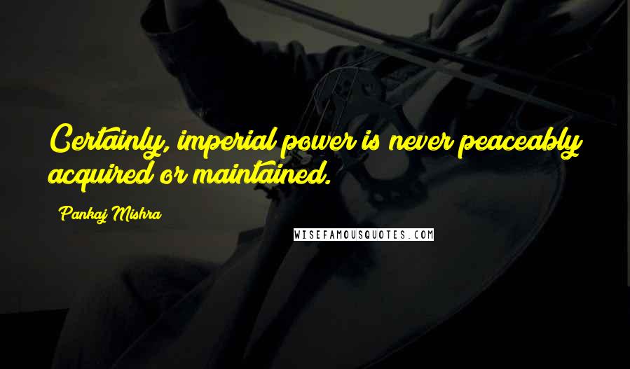 Pankaj Mishra Quotes: Certainly, imperial power is never peaceably acquired or maintained.