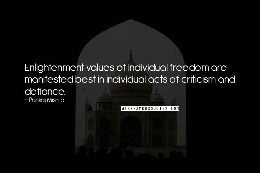 Pankaj Mishra Quotes: Enlightenment values of individual freedom are manifested best in individual acts of criticism and defiance.