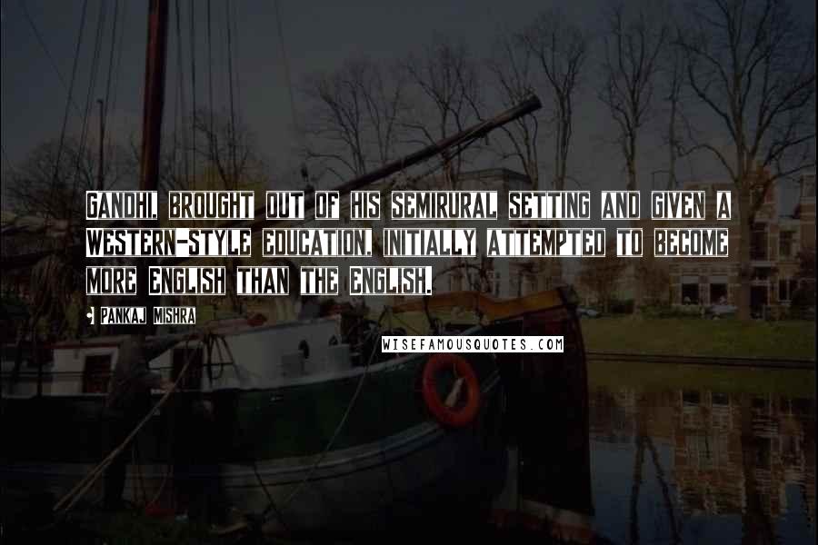 Pankaj Mishra Quotes: Gandhi, brought out of his semirural setting and given a Western-style education, initially attempted to become more English than the English.