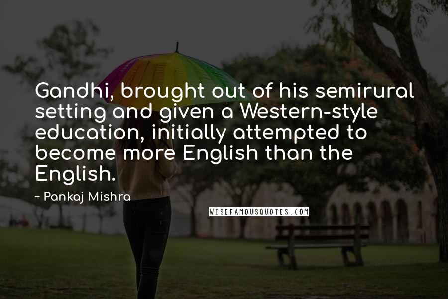 Pankaj Mishra Quotes: Gandhi, brought out of his semirural setting and given a Western-style education, initially attempted to become more English than the English.