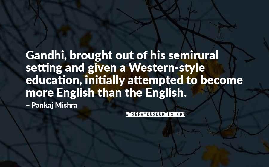 Pankaj Mishra Quotes: Gandhi, brought out of his semirural setting and given a Western-style education, initially attempted to become more English than the English.