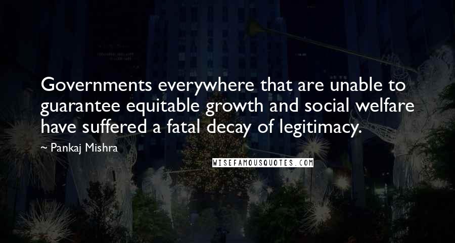 Pankaj Mishra Quotes: Governments everywhere that are unable to guarantee equitable growth and social welfare have suffered a fatal decay of legitimacy.