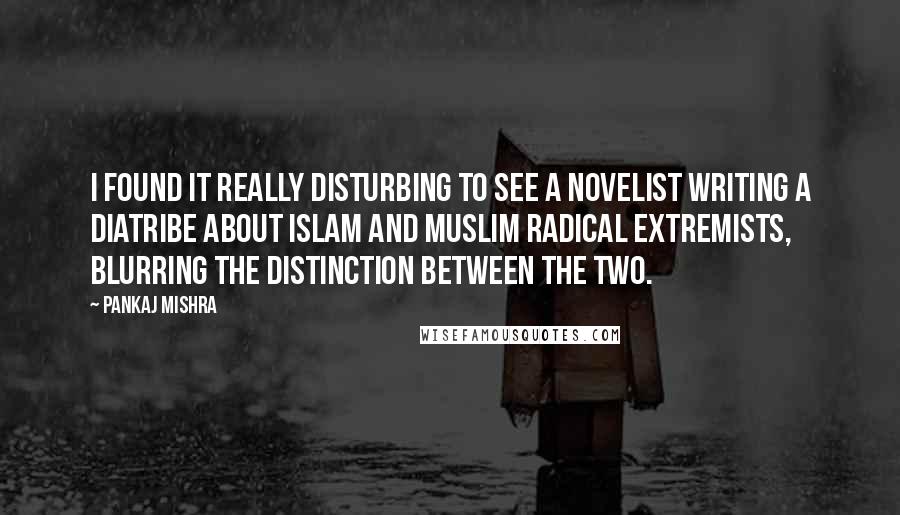 Pankaj Mishra Quotes: I found it really disturbing to see a novelist writing a diatribe about Islam and Muslim radical extremists, blurring the distinction between the two.