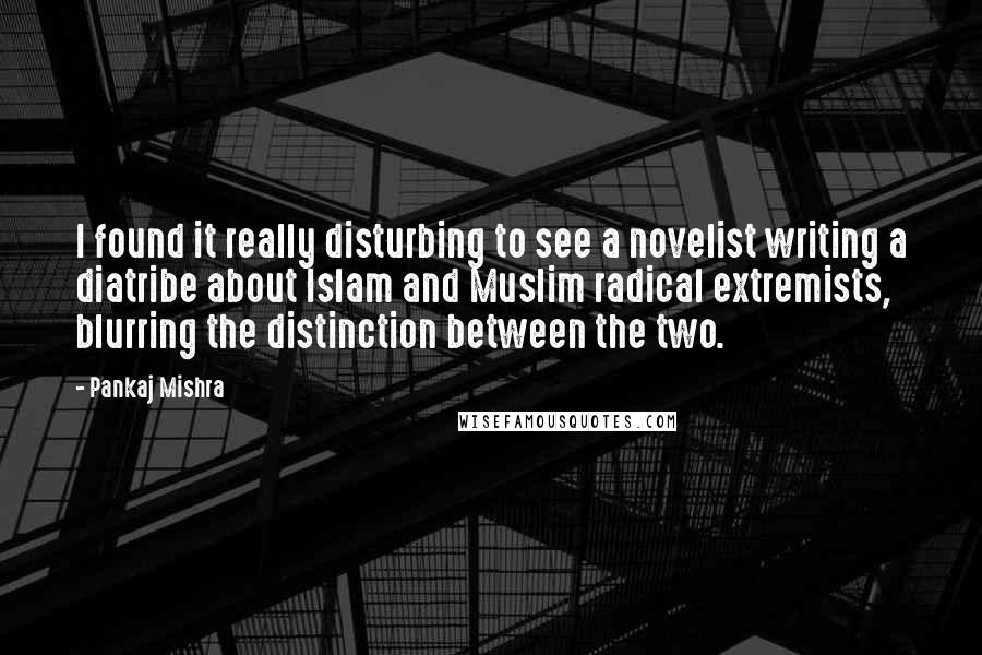 Pankaj Mishra Quotes: I found it really disturbing to see a novelist writing a diatribe about Islam and Muslim radical extremists, blurring the distinction between the two.