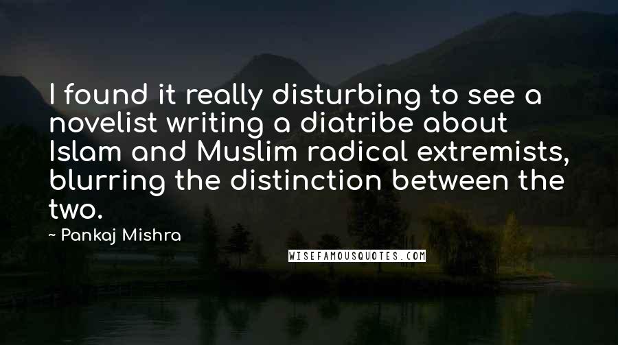 Pankaj Mishra Quotes: I found it really disturbing to see a novelist writing a diatribe about Islam and Muslim radical extremists, blurring the distinction between the two.