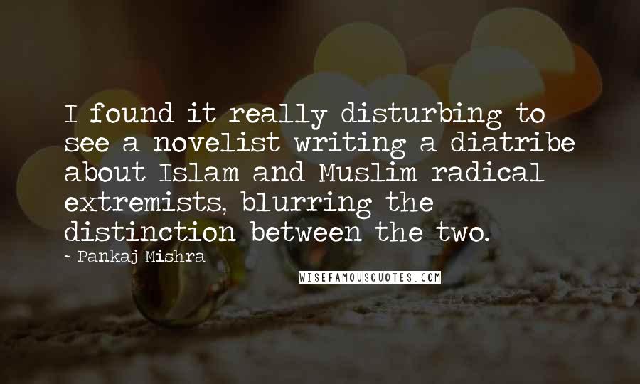 Pankaj Mishra Quotes: I found it really disturbing to see a novelist writing a diatribe about Islam and Muslim radical extremists, blurring the distinction between the two.