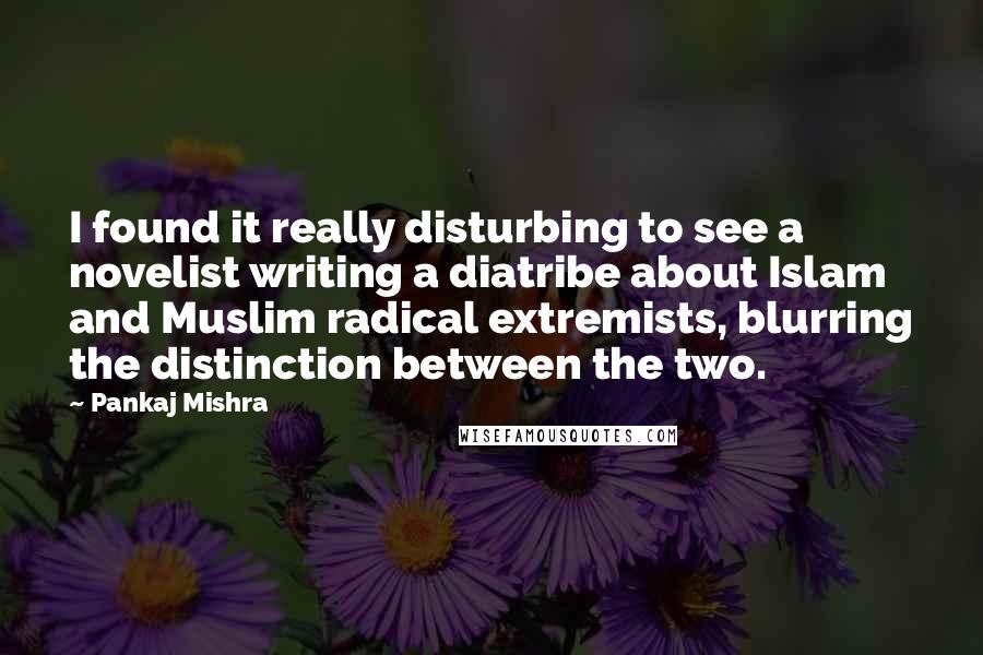 Pankaj Mishra Quotes: I found it really disturbing to see a novelist writing a diatribe about Islam and Muslim radical extremists, blurring the distinction between the two.