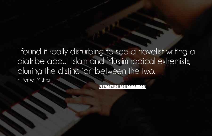 Pankaj Mishra Quotes: I found it really disturbing to see a novelist writing a diatribe about Islam and Muslim radical extremists, blurring the distinction between the two.