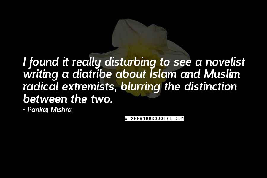 Pankaj Mishra Quotes: I found it really disturbing to see a novelist writing a diatribe about Islam and Muslim radical extremists, blurring the distinction between the two.