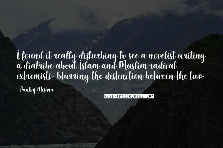 Pankaj Mishra Quotes: I found it really disturbing to see a novelist writing a diatribe about Islam and Muslim radical extremists, blurring the distinction between the two.