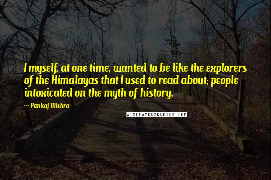 Pankaj Mishra Quotes: I myself, at one time, wanted to be like the explorers of the Himalayas that I used to read about; people intoxicated on the myth of history.