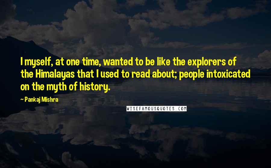 Pankaj Mishra Quotes: I myself, at one time, wanted to be like the explorers of the Himalayas that I used to read about; people intoxicated on the myth of history.