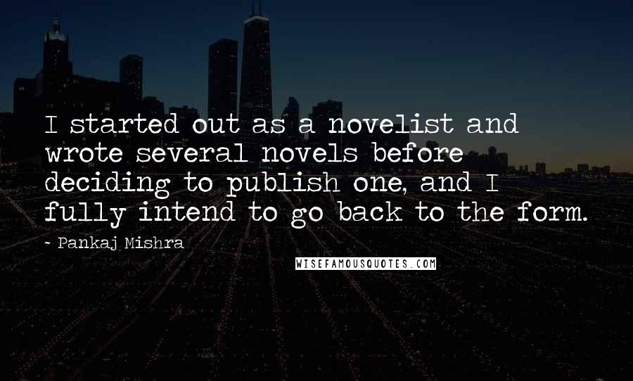 Pankaj Mishra Quotes: I started out as a novelist and wrote several novels before deciding to publish one, and I fully intend to go back to the form.