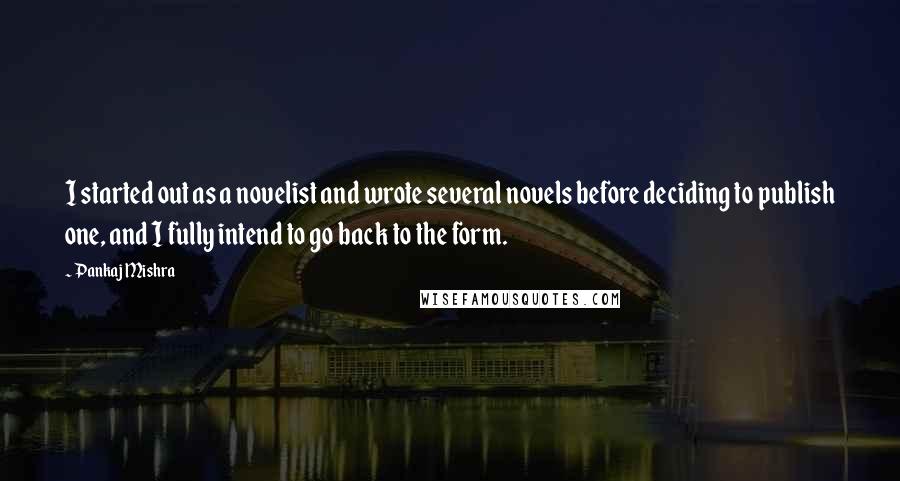 Pankaj Mishra Quotes: I started out as a novelist and wrote several novels before deciding to publish one, and I fully intend to go back to the form.