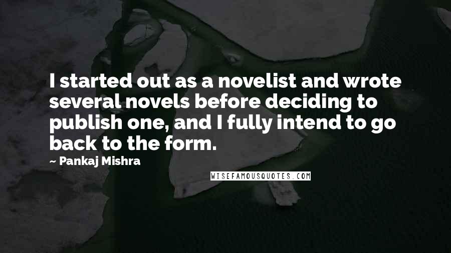 Pankaj Mishra Quotes: I started out as a novelist and wrote several novels before deciding to publish one, and I fully intend to go back to the form.