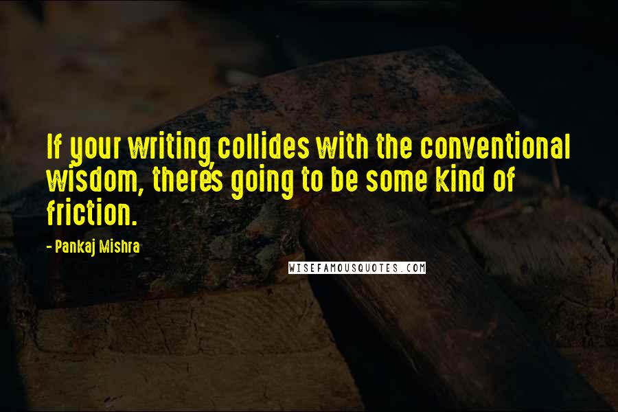 Pankaj Mishra Quotes: If your writing collides with the conventional wisdom, there's going to be some kind of friction.