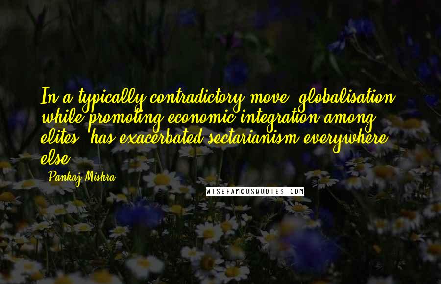 Pankaj Mishra Quotes: In a typically contradictory move, globalisation, while promoting economic integration among elites, has exacerbated sectarianism everywhere else.