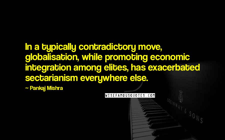 Pankaj Mishra Quotes: In a typically contradictory move, globalisation, while promoting economic integration among elites, has exacerbated sectarianism everywhere else.