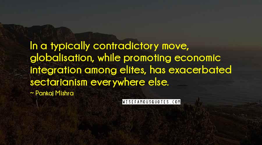 Pankaj Mishra Quotes: In a typically contradictory move, globalisation, while promoting economic integration among elites, has exacerbated sectarianism everywhere else.