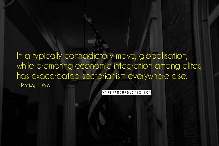 Pankaj Mishra Quotes: In a typically contradictory move, globalisation, while promoting economic integration among elites, has exacerbated sectarianism everywhere else.